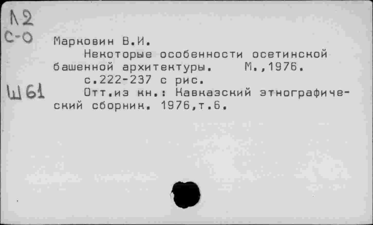 ﻿IQ с-о
Ы 61
Маркович В.И.
Некоторые особенности осетинской башенной архитектуры. П.,1976.
с.222-237 с рис.
□тт.из кн.: Кавказский этнографиче ский сборник. 1976,т.6.